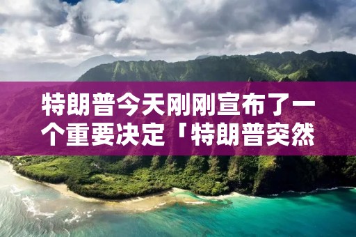 特朗普今天刚刚宣布了一个重要决定「特朗普突然宣布重大决策」
