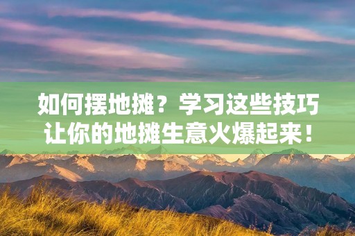 如何摆地摊？学习这些技巧让你的地摊生意火爆起来！