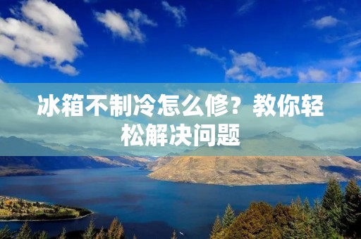 冰箱不制冷怎么修？教你轻松解决问题
