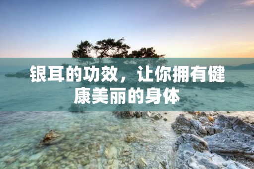 银耳的功效,让你拥有健康美丽的身体 银耳的功效,让你拥有健康美丽的身体