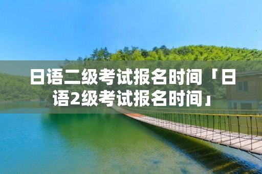 日语二级考试报名时间「日语2级考试报名时间」