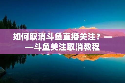 如何取消斗鱼直播关注？——斗鱼关注取消教程