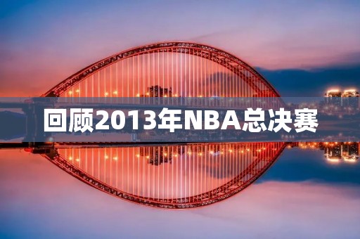 回顾2013年NBA总决赛：热火VS马刺，皇家大战再现