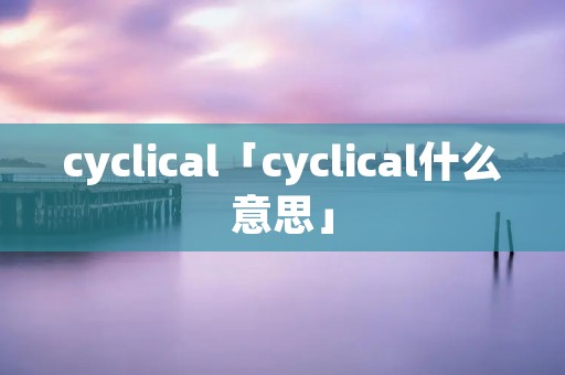 cyclical「cyclical什么意思」 cyclical「cyclical什么意思」