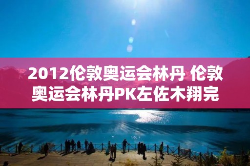 2012伦敦奥运会林丹 伦敦奥运会林丹PK左佐木翔完整视频