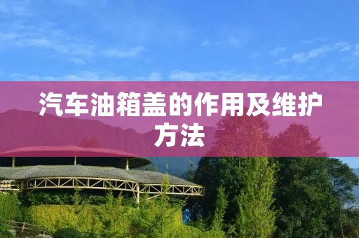 汽车油箱盖的作用及维护方法 汽车油箱盖的作用及维护方法