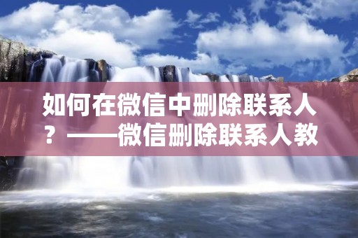 如何在微信中删除联系人？——微信删除联系人教程