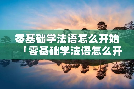零基础学法语怎么开始「零基础学法语怎么开始的」 零基础学法语怎么开始「零基础学法语怎么开始的」