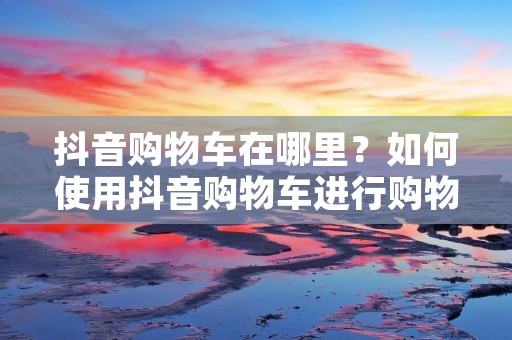 抖音购物车在哪里?如何使用抖音购物车进行购物? 抖音购物车在哪里?如何使用抖音购物车进行购物?