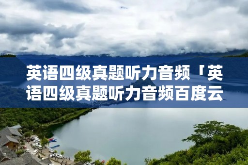 英语四级真题听力音频「英语四级真题听力音频百度云资源」