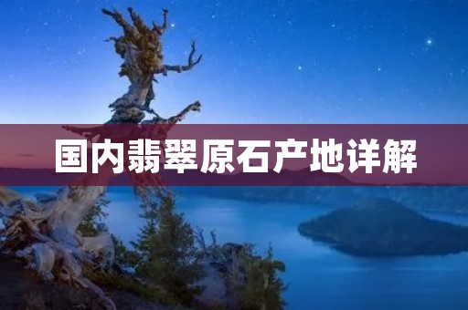 国内翡翠原石产地详解:从缅甸到中国 国内翡翠原石产地详解:从缅甸到中国