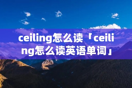 ceiling怎么读「ceiling怎么读英语单词」 ceiling怎么读「ceiling怎么读英语单词」