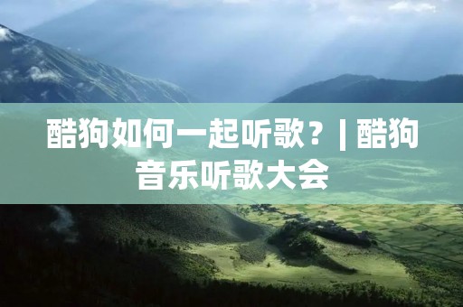 酷狗如何一起听歌？| 酷狗音乐听歌大会