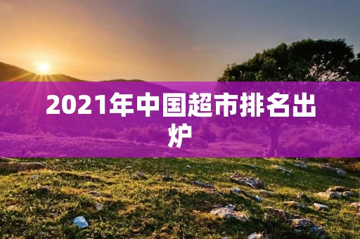2021年中国超市排名出炉：这些超市你去过吗？