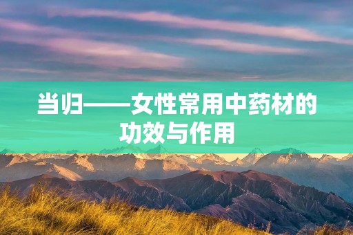 当归——女性常用中药材的功效与作用 当归——女性常用中药材的功效与作用