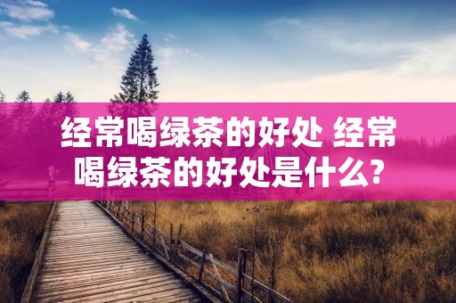 经常喝绿茶的好处 经常喝绿茶的好处是什么?