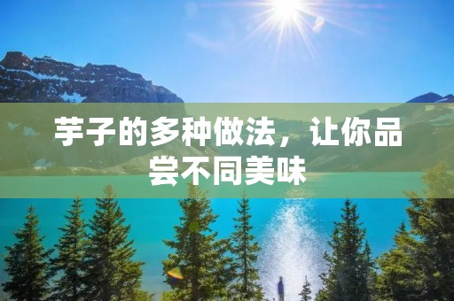 芋子的多种做法,让你品尝不同美味 芋子的多种做法,让你品尝不同美味