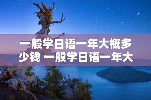 一般学日语一年大概多少钱 一般学日语一年大概多少钱费用 一般学日语一年大概多少钱 一般学日语一年大概多少钱费用