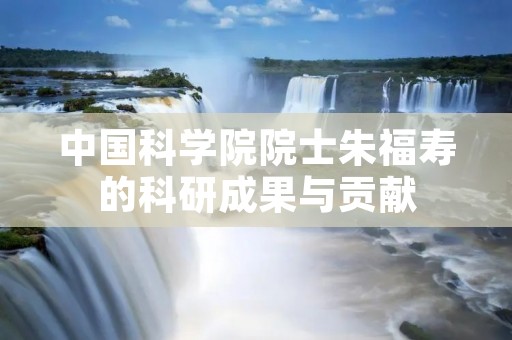 中国科学院院士朱福寿的科研成果与贡献 中国科学院院士朱福寿的科研成果与贡献