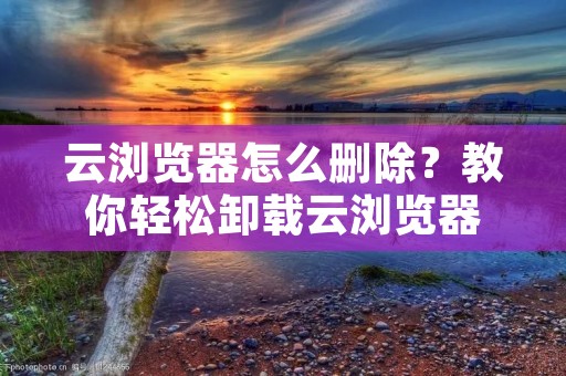 云浏览器怎么删除？教你轻松卸载云浏览器