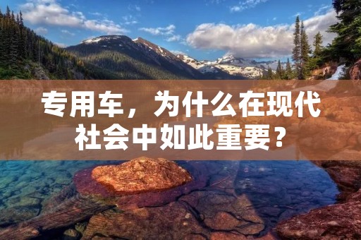 专用车,为什么在现代社会中如此重要? 专用车,为什么在现代社会中如此重要?