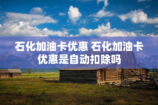 石化加油卡优惠 石化加油卡优惠是自动扣除吗