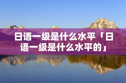 日语一级是什么水平「日语一级是什么水平的」
