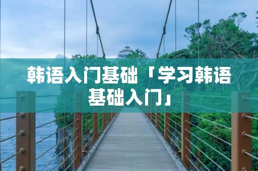 韩语入门基础「学习韩语基础入门」 韩语入门基础「学习韩语基础入门」