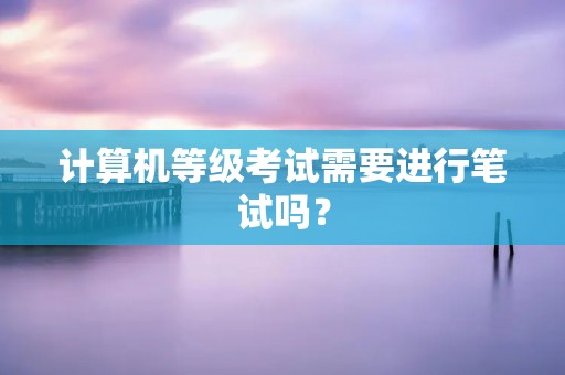 计算机等级考试需要进行笔试吗? 计算机等级考试需要进行笔试吗?