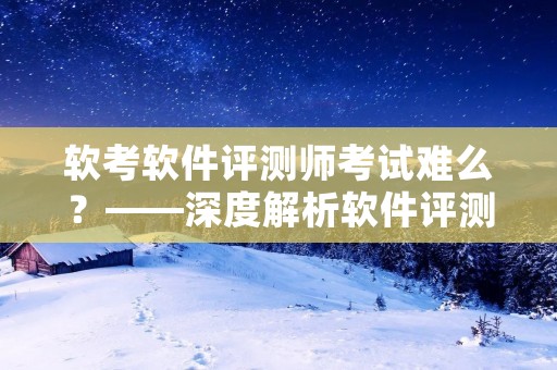 软考软件评测师考试难么？——深度解析软件评测师考试难度及备考方法