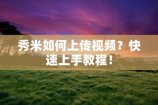 秀米如何上传视频？快速上手教程！