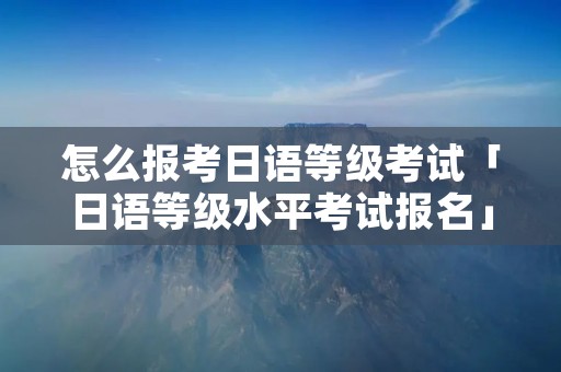 怎么报考日语等级考试「日语等级水平考试报名」 怎么报考日语等级考试「日语等级水平考试报名」