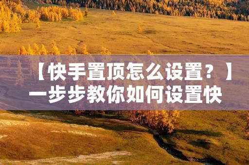 【快手置顶怎么设置？】一步步教你如何设置快手置顶功能