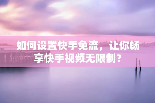 如何设置快手免流,让你畅享快手视频无限制? 如何设置快手免流,让你畅享快手视频无限制?