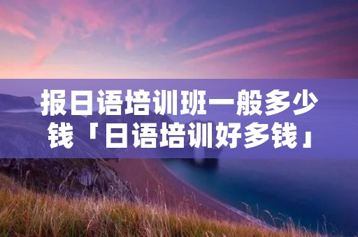 报日语培训班一般多少钱「日语培训好多钱」