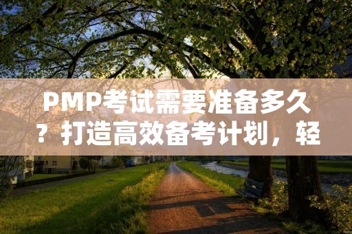 PMP考试需要准备多久?打造高效备考计划,轻松通过PMP考试!