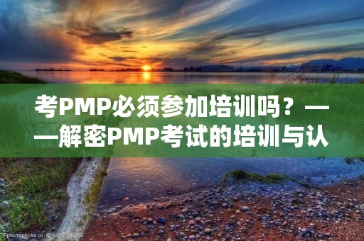 考PMP必须参加培训吗？——解密PMP考试的培训与认证