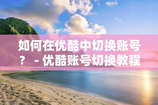 如何在优酷中切换账号? - 优酷账号切换教程 如何在优酷中切换账号? - 优酷账号切换教程