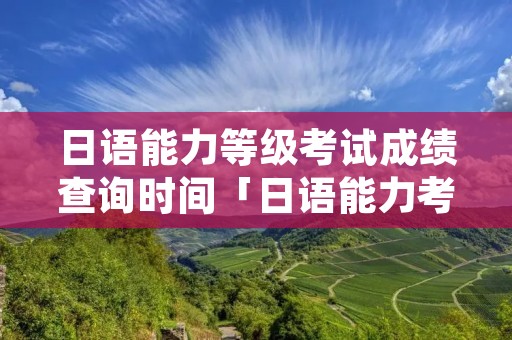 日语能力等级考试成绩查询时间「日语能力考试查分」 日语能力等级考试成绩查询时间「日语能力考试查分」