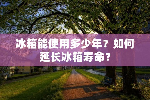 冰箱能使用多少年？如何延长冰箱寿命？