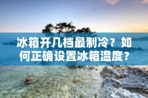 冰箱开几档最制冷？如何正确设置冰箱温度？