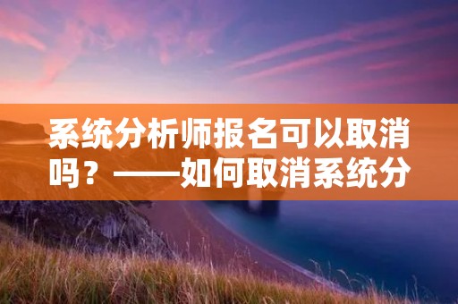 系统分析师报名可以取消吗？——如何取消系统分析师考试报名