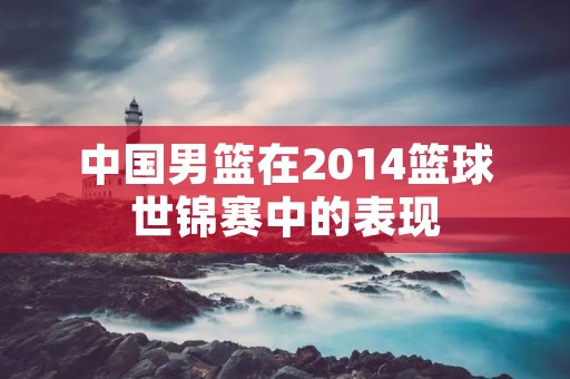 中国男篮在2014篮球世锦赛中的表现 中国男篮在2014篮球世锦赛中的表现