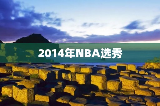 2014年NBA选秀:一场风暴的开始 2014年NBA选秀:一场风暴的开始