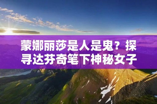 蒙娜丽莎是人是鬼?探寻达芬奇笔下神秘女子真实身份