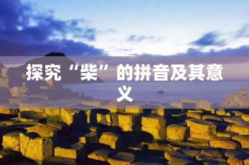 探究“柴”的拼音及其意义 探究“柴”的拼音及其意义