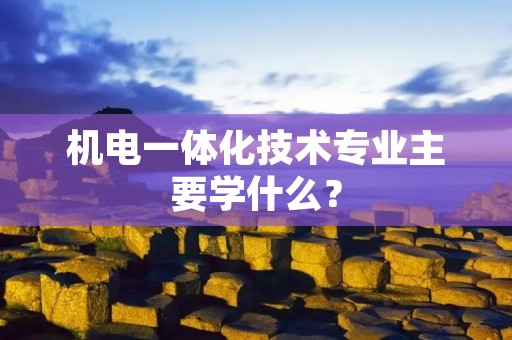 机电一体化技术专业主要学什么?