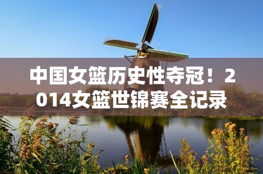 中国女篮历史性夺冠！2014女篮世锦赛全记录