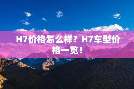 H7价格怎么样?H7车型价格一览! H7价格怎么样?H7车型价格一览!