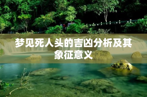 梦见死人头的吉凶分析及其象征意义